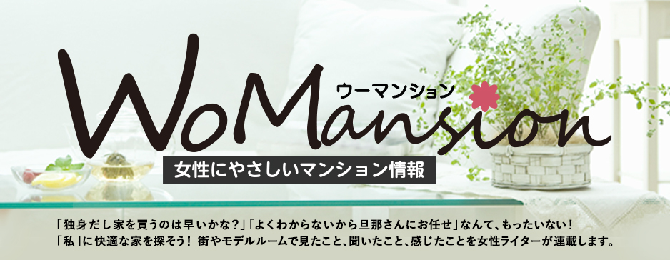 WoMansion （ウーマンション）女性にやさしいマンション情報 「独身だし家を買うのは早いかな？」「よくわからないから旦那さんにお任せ。」なんて、もったいない！「私」に快適な家を探そう！住まいを選ぶことは、これからの毎日の暮らしの選択でもあるから。新築分譲マンションのモデルルームに訪問し、価格や間取りなどマンションの魅力を女性ライターが連載します。